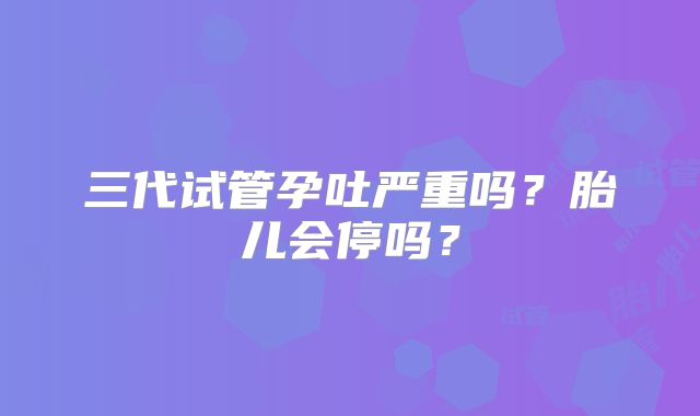 三代试管孕吐严重吗?胎儿会停吗?