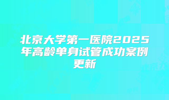 北京大学第一医院2025年高龄单身试管成功案例更新