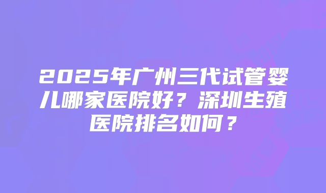 2025年广州三代试管婴儿哪家医院好？深圳生殖医院排名如何？