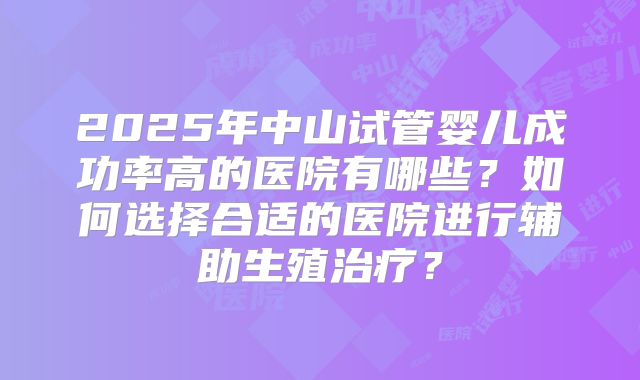 2025年中山试管婴儿成功率高的医院有哪些?如何选择合适的医院进行辅助生殖治疗?