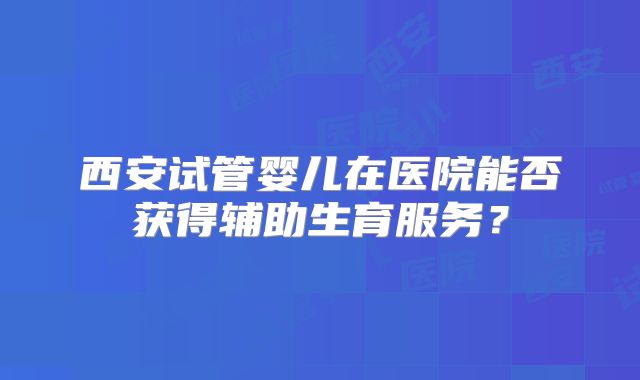 西安试管婴儿在医院能否获得辅助生育服务?