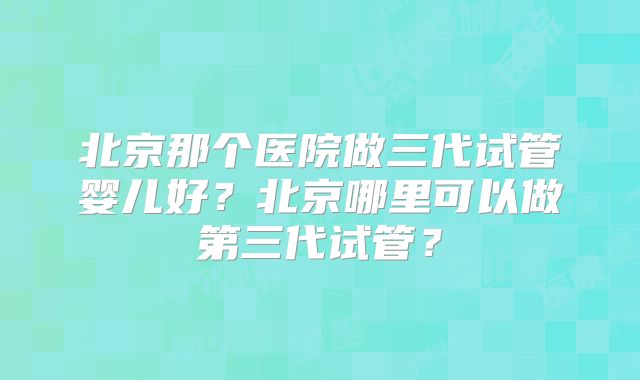 北京那个医院做三代试管婴儿好?北京哪里可以做第三代试管?