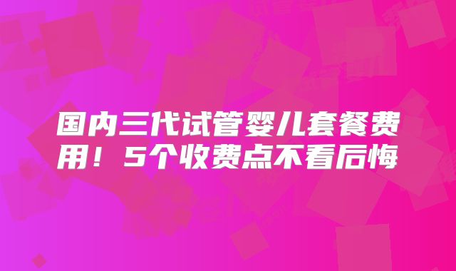 国内三代试管婴儿套餐费用!5个收费点不看后悔