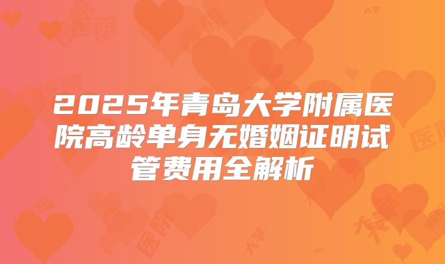 2025年青岛大学附属医院高龄单身无婚姻证明试管费用全解析