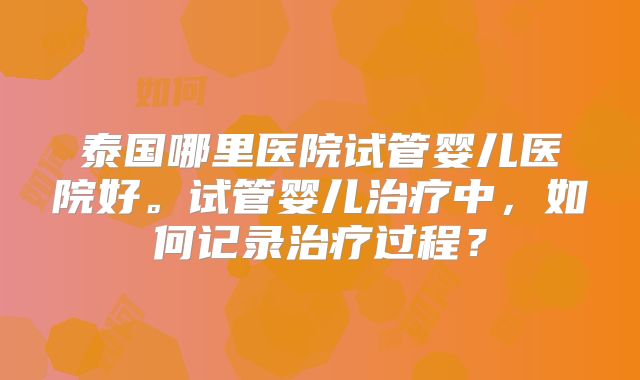 泰国哪里医院试管婴儿医院好。试管婴儿治疗中，如何记录治疗过程？