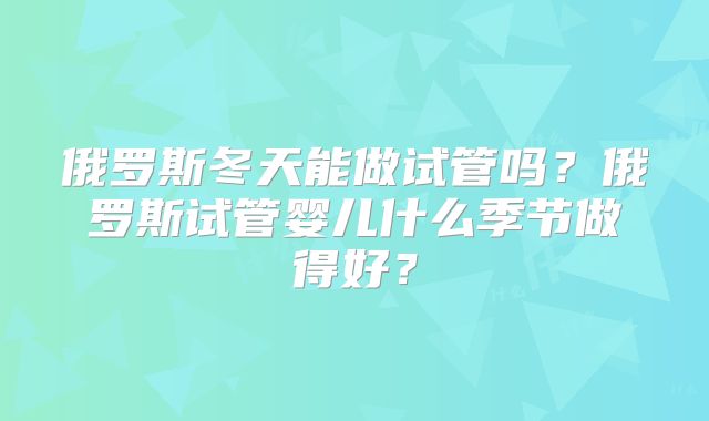 俄罗斯冬天能做试管吗？俄罗斯试管婴儿什么季节做得好？