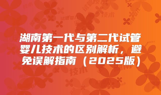 湖南第一代与第二代试管婴儿技术的区别解析，避免误解指南（2025版）
