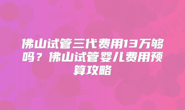 佛山试管三代费用13万够吗？佛山试管婴儿费用预算攻略