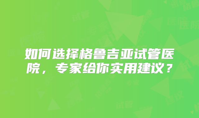 如何选择格鲁吉亚试管医院,专家给你实用建议?