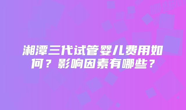 湘潭三代试管婴儿费用如何?影响因素有哪些?