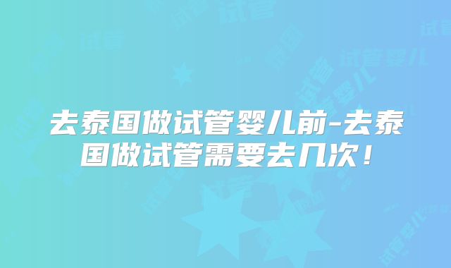 去泰国做试管婴儿前-去泰国做试管需要去几次！