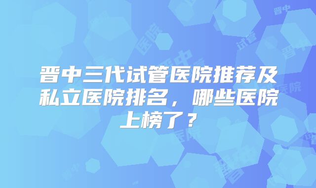 晋中三代试管医院推荐及私立医院排名,哪些医院上榜了?