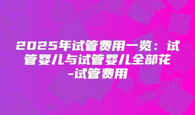 2025年试管费用一览:试管婴儿与试管婴儿全部花-试管费用