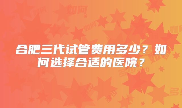 合肥三代试管费用多少？如何选择合适的医院？