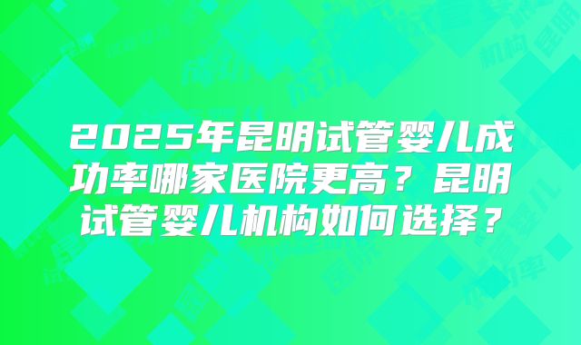 2025年昆明试管婴儿成功率哪家医院更高?昆明试管婴儿机构如何选择?