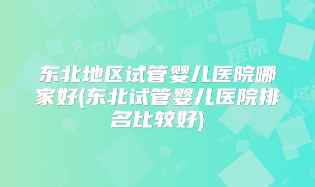 东北地区试管婴儿医院哪家好(东北试管婴儿医院排名比较好)