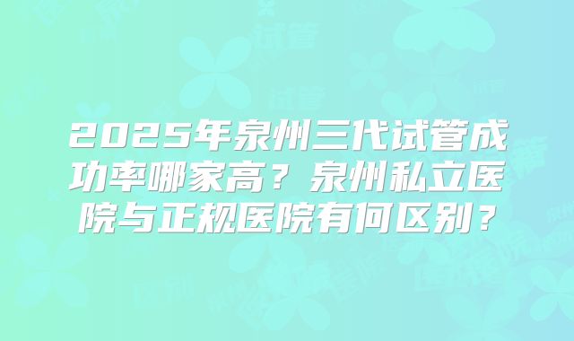 2025年泉州三代试管成功率哪家高?泉州私立医院与正规医院有何区别?