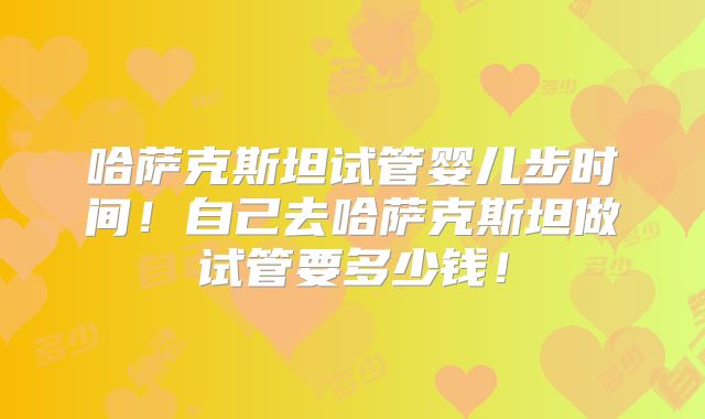 哈萨克斯坦试管婴儿步时间!自己去哈萨克斯坦做试管要多少钱!