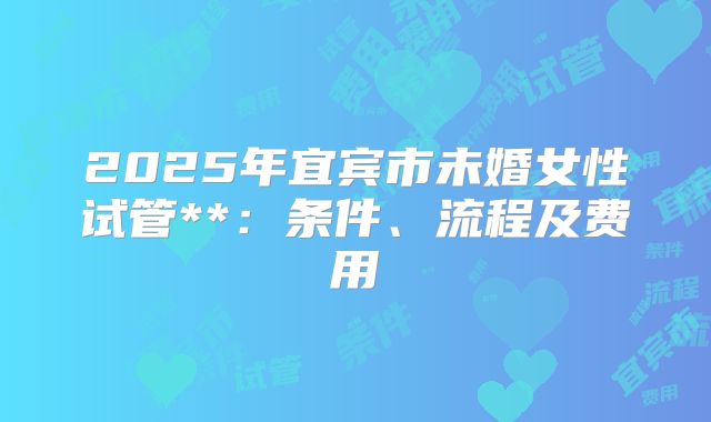 2025年宜宾市未婚女性试管**:条件、流程及费用