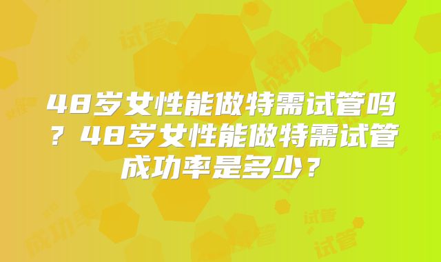 48岁女性能做特需试管吗?48岁女性能做特需试管成功率是多少?
