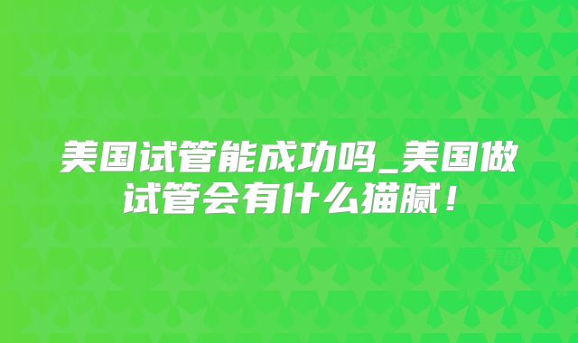 美国试管能成功吗_美国做试管会有什么猫腻!