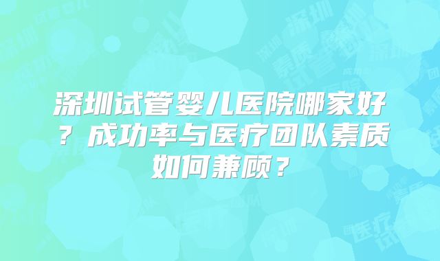 深圳试管婴儿医院哪家好?成功率与医疗团队素质如何兼顾?