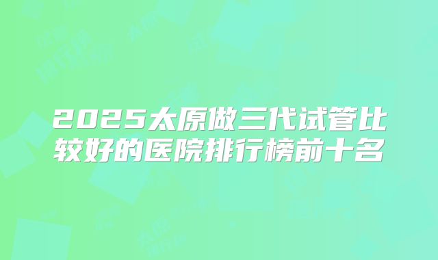 2025太原做三代试管比较好的医院排行榜前十名