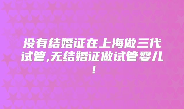 没有结婚证在上海做三代试管,无结婚证做试管婴儿!