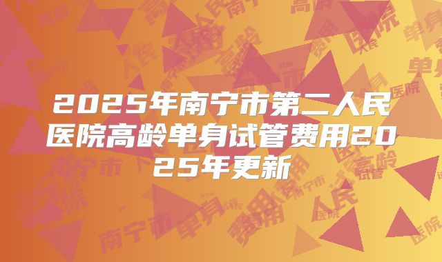 2025年南宁市第二人民医院高龄单身试管费用2025年更新