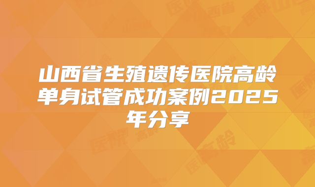 山西省生殖遗传医院高龄单身试管成功案例2025年分享