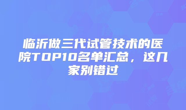 临沂做三代试管技术的医院TOP10名单汇总,这几家别错过