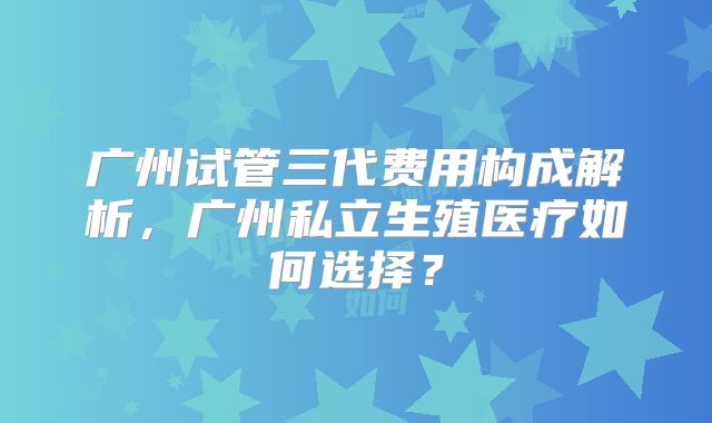 广州试管三代费用构成解析,广州私立生殖医疗如何选择?