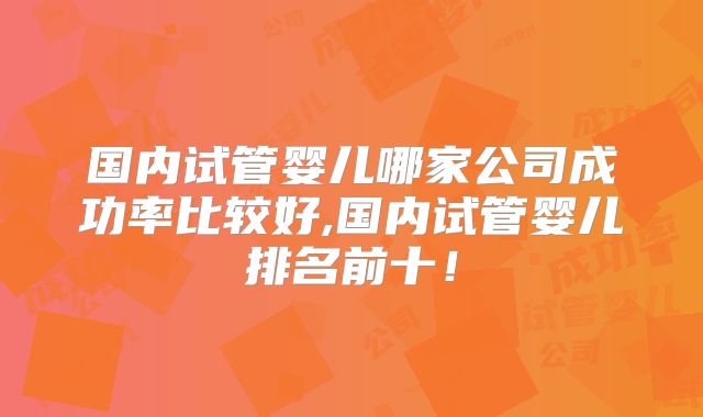 国内试管婴儿哪家公司成功率比较好,国内试管婴儿排名前十！