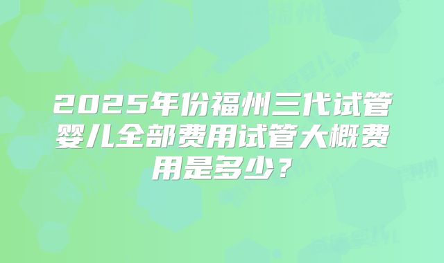 2025年份福州三代试管婴儿全部费用试管大概费用是多少?