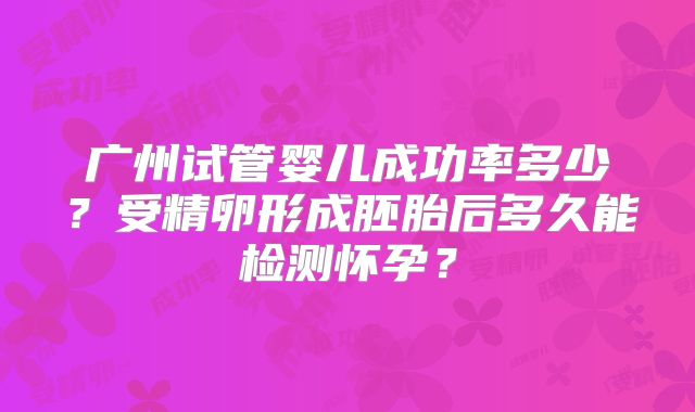 广州试管婴儿成功率多少?受精卵形成胚胎后多久能检测怀孕?