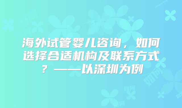 海外试管婴儿咨询,如何选择合适机构及联系方式?——以深圳为例