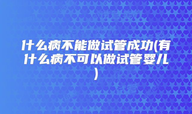 什么病不能做试管成功(有什么病不可以做试管婴儿)