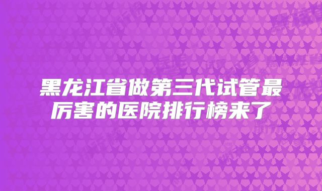 黑龙江省做第三代试管最厉害的医院排行榜来了