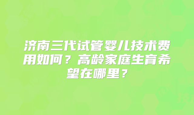 济南三代试管婴儿技术费用如何？高龄家庭生育希望在哪里？