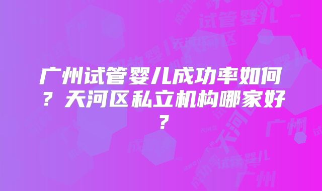 广州试管婴儿成功率如何？天河区私立机构哪家好？