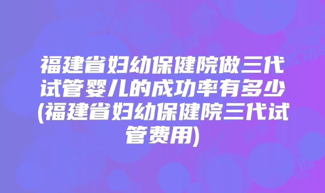 福建省妇幼保健院做三代试管婴儿的成功率有多少(福建省妇幼保健院三代试管费用)