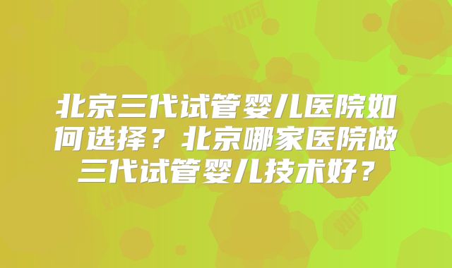 北京三代试管婴儿医院如何选择？北京哪家医院做三代试管婴儿技术好？