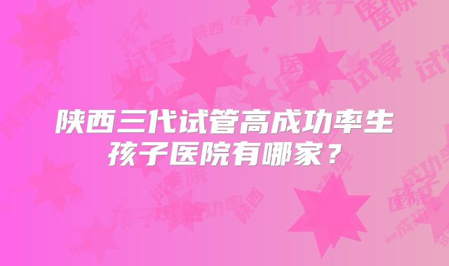 陕西三代试管高成功率生孩子医院有哪家？