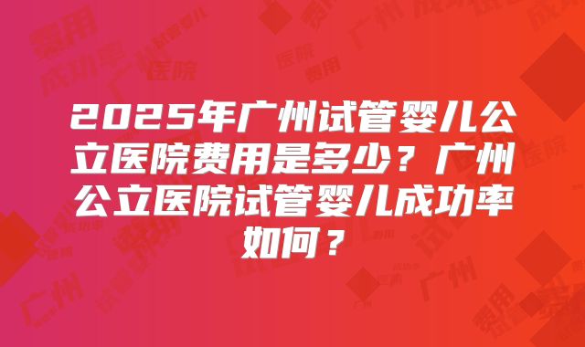 2025年广州试管婴儿公立医院费用是多少？广州公立医院试管婴儿成功率如何？