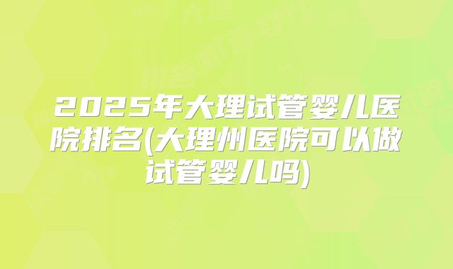 2025年大理试管婴儿医院排名(大理州医院可以做试管婴儿吗)