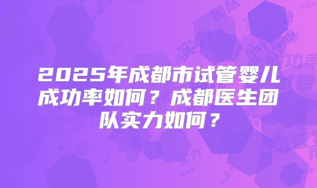 2025年成都市试管婴儿成功率如何？成都医生团队实力如何？