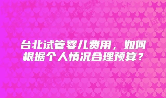 台北试管婴儿费用，如何根据个人情况合理预算？