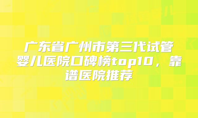 广东省广州市第三代试管婴儿医院口碑榜top10,靠谱医院推荐