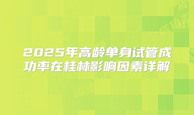 2025年高龄单身试管成功率在桂林影响因素详解