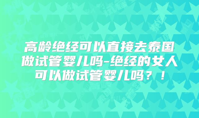 高龄绝经可以直接去泰国做试管婴儿吗-绝经的女人可以做试管婴儿吗？！